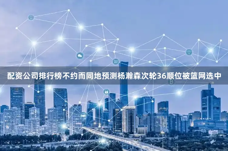 配资公司排行榜不约而同地预测杨瀚森次轮36顺位被篮网选中