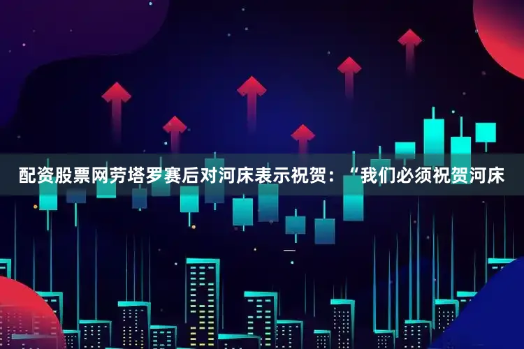 配资股票网劳塔罗赛后对河床表示祝贺：“我们必须祝贺河床