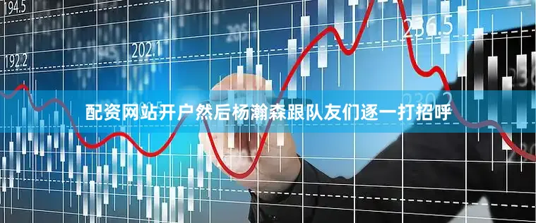 配资网站开户然后杨瀚森跟队友们逐一打招呼