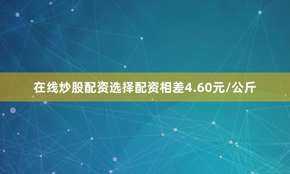 在线炒股配资选择配资相差4.60元/公斤