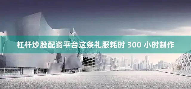 杠杆炒股配资平台这条礼服耗时 300 小时制作
