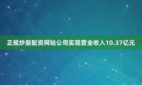 正规炒股配资网站公司实现营业收入10.37亿元