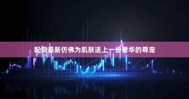 配资最新仿佛为肌肤送上一份奢华的尊宠