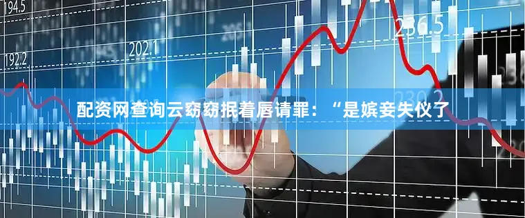 配资网查询云窈窈抿着唇请罪：“是嫔妾失仪了