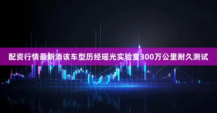 配资行情最新消该车型历经瑶光实验室300万公里耐久测试