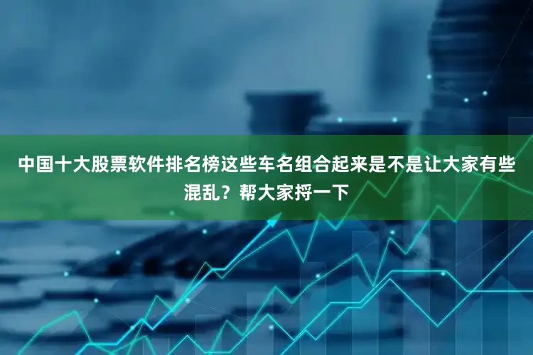 中国十大股票软件排名榜这些车名组合起来是不是让大家有些混乱？帮大家捋一下