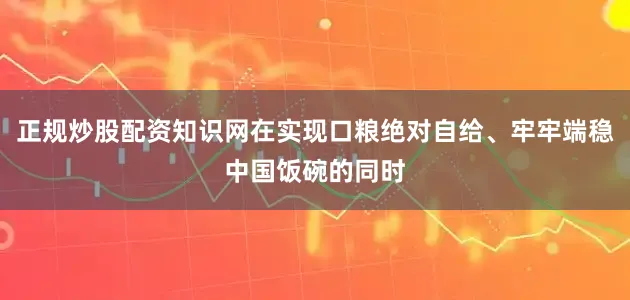 正规炒股配资知识网在实现口粮绝对自给、牢牢端稳中国饭碗的同时