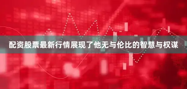 配资股票最新行情展现了他无与伦比的智慧与权谋