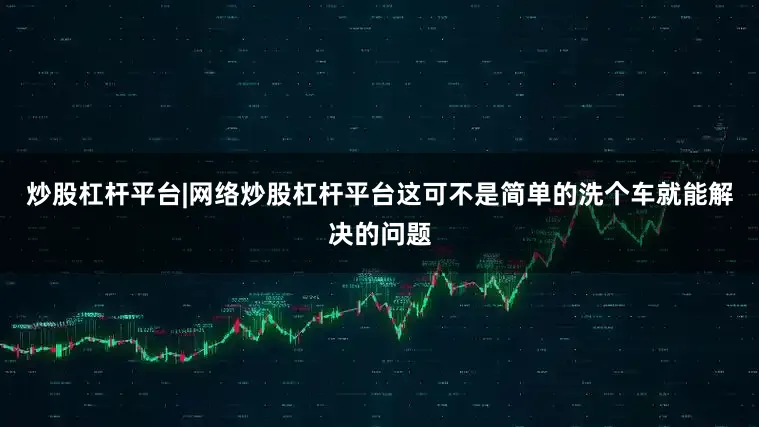 炒股杠杆平台|网络炒股杠杆平台这可不是简单的洗个车就能解决的问题