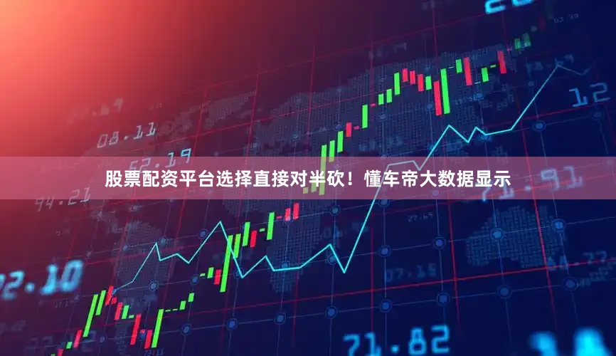 股票配资平台选择直接对半砍！懂车帝大数据显示